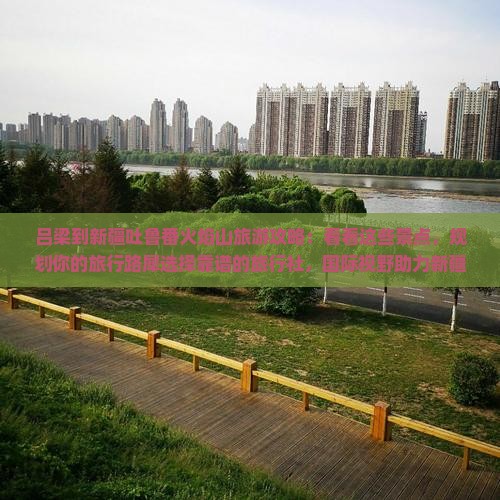 吕梁到新疆吐鲁番火焰山旅游攻略：看看这些景点，规划你的旅行路犀选择靠谱的旅行社，国际视野助力新疆之旅