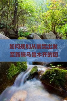 如何规划从襄樊出发至新疆乌鲁木齐的团体旅行路线与行程？