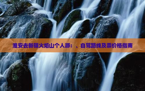 淮安去新疆火焰山个人游：、自驾路线及票价格指南