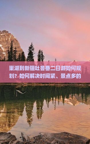 巢湖到新疆吐鲁番二日游如何规划？如何解决时间紧、景点多的痛点，实现高效旅行？