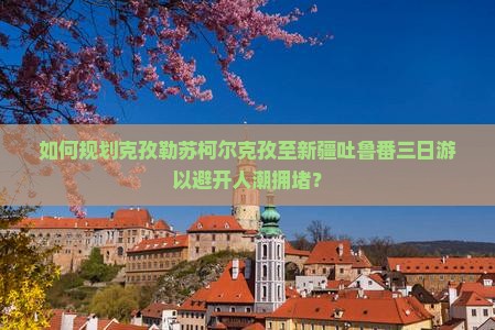 如何规划克孜勒苏柯尔克孜至新疆吐鲁番三日游以避开人潮拥堵？
