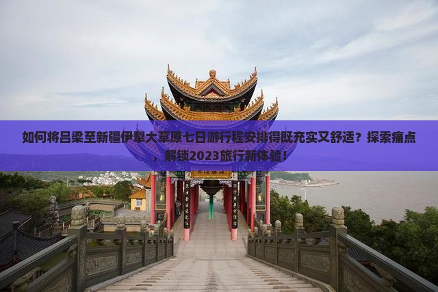 如何将吕梁至新疆伊犁大草原七日游行程安排得既充实又舒适？探索痛点，解锁2023旅行新体验！
