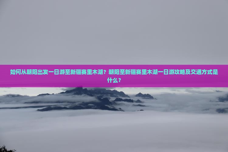 如何从朝阳出发一日游至新疆赛里木湖？朝阳至新疆赛里木湖一日游攻略及交通方式是什么？