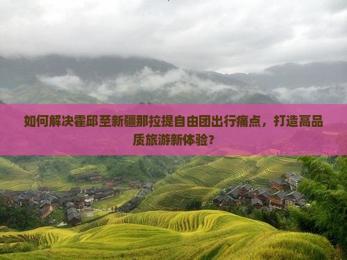 如何解决霍邱至新疆那拉提自由团出行痛点，打造高品质旅游新体验？