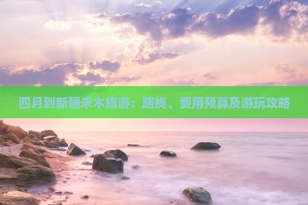四月到新疆禾木旅游：路线、费用预算及游玩攻略
