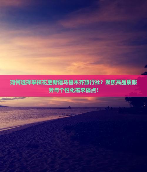 如何选择攀枝花至新疆乌鲁木齐旅行社？聚焦高品质服务与个性化需求痛点！