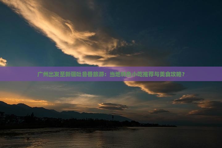 广州出发至新疆吐鲁番旅游：当地特色小吃推荐与美食攻略？