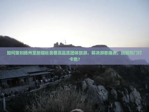 如何策划扬州至新疆吐鲁番高品质团体旅游，解决游客痛点，玩转热门打卡地？