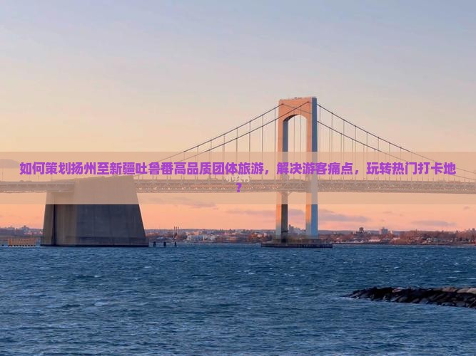 如何策划扬州至新疆吐鲁番高品质团体旅游，解决游客痛点，玩转热门打卡地？
