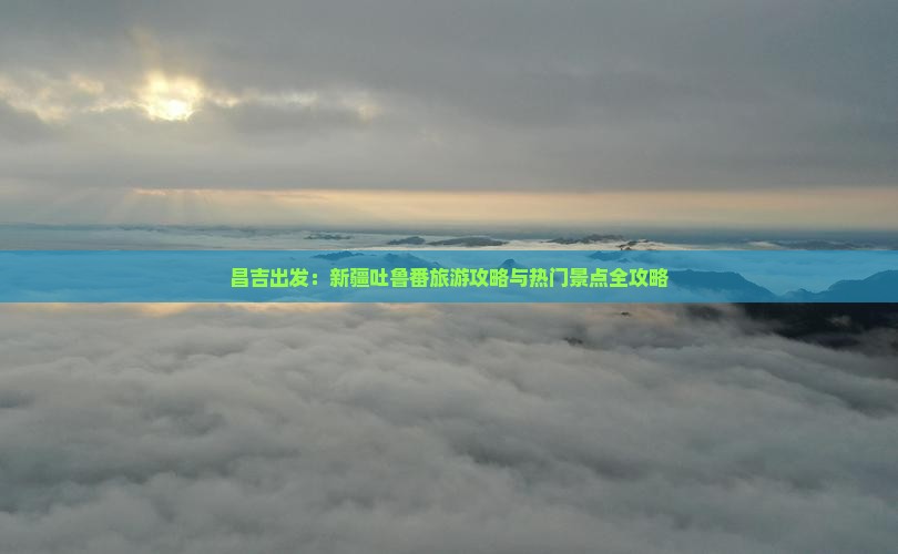 昌吉出发：新疆吐鲁番旅游攻略与热门景点全攻略