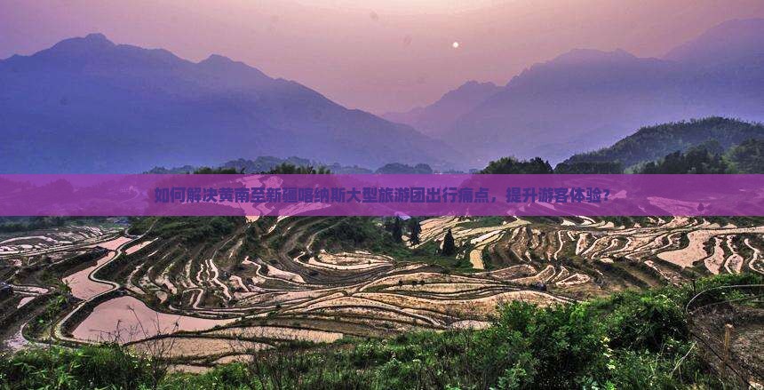 如何解决黄南至新疆喀纳斯大型旅游团出行痛点，提升游客体验？