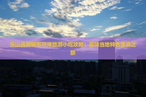 乐山去新疆布尔津旅游小吃攻略：品味当地特色美食之旅