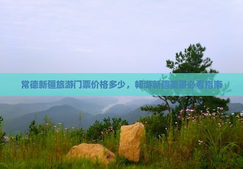 常德新疆旅游门票价格多少，畅游新疆美景必看指南