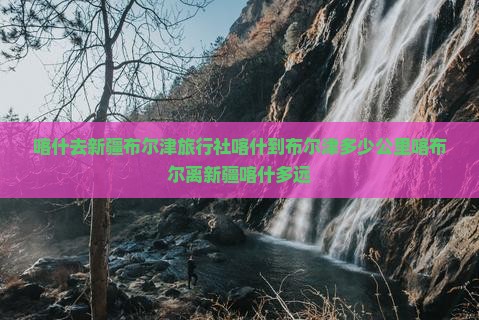 喀什去新疆布尔津旅行社喀什到布尔津多少公里喀布尔离新疆喀什多远