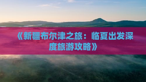 《新疆布尔津之旅：临夏出发深度旅游攻略》