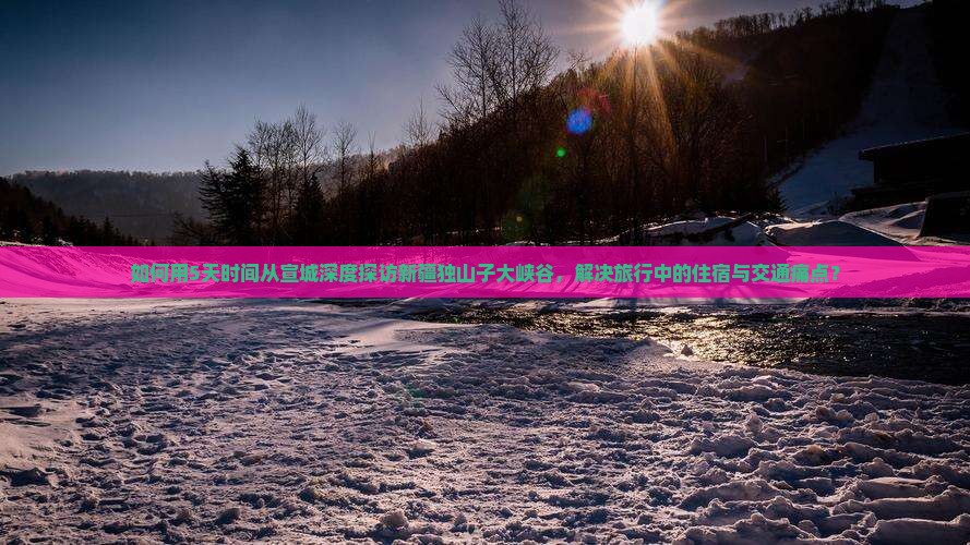如何用5天时间从宣城深度探访新疆独山子大峡谷，解决旅行中的住宿与交通痛点？
