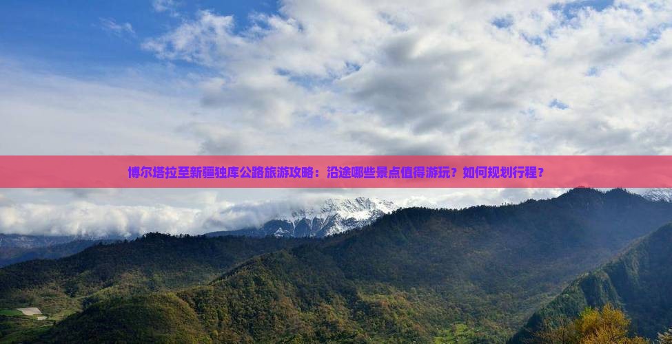 博尔塔拉至新疆独库公路旅游攻略：沿途哪些景点值得游玩？如何规划行程？