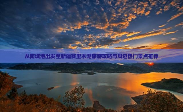 从防城港出发至新疆赛里木湖旅游攻略与周边热门景点推荐