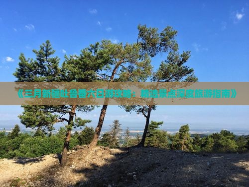 《三月新疆吐鲁番六日游攻略：精选景点深度旅游指南》