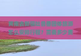 黄南去新疆吐鲁番团体旅游怎么安排行程？需要多少费用？有哪些必看景点？