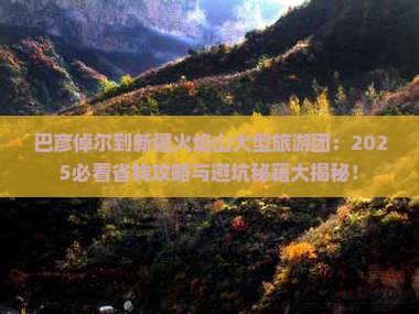 巴彦倬尔到新疆火焰山大型旅游团 巴彦倬尔到新疆火焰山大型旅游团