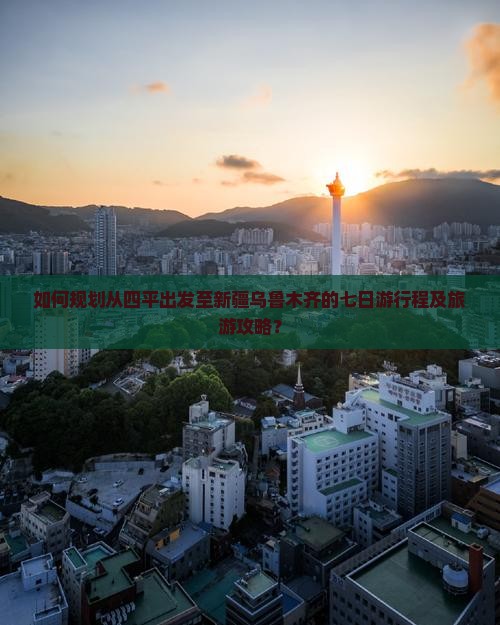 如何规划从四平出发至新疆乌鲁木齐的七日游行程及旅游攻略？