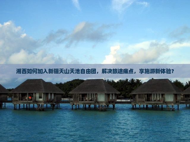湘西如何加入新疆天山天池自由团，解决旅途痛点，享施游新体验？