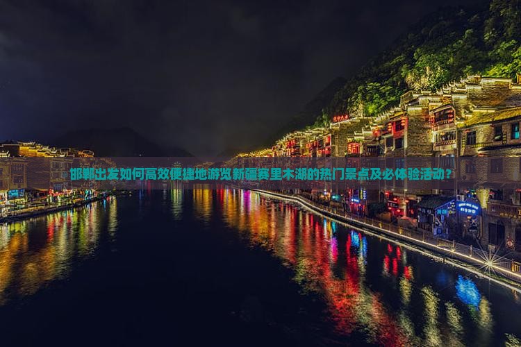 邯郸出发如何高效便捷地游览新疆赛里木湖的热门景点及必体验活动？