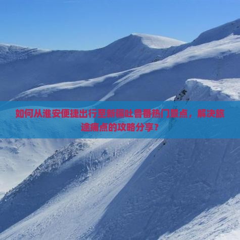 如何从淮安便捷出行至新疆吐鲁番热门景点，解决旅途痛点的攻略分享？