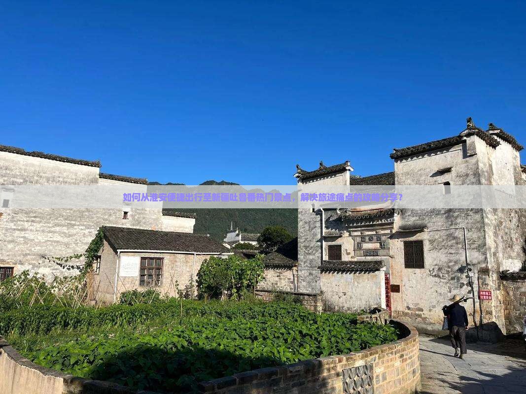 如何从淮安便捷出行至新疆吐鲁番热门景点，解决旅途痛点的攻略分享？