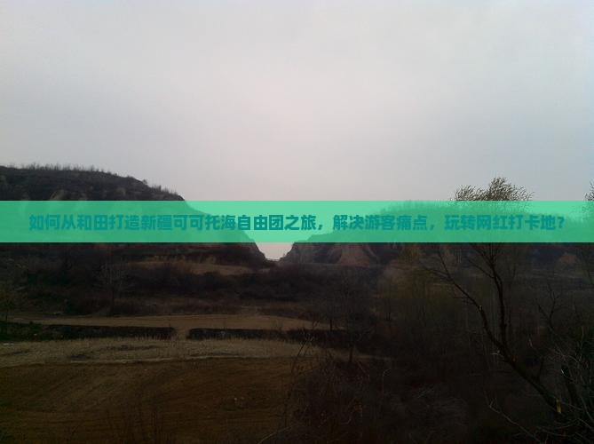 如何从和田打造新疆可可托海自由团之旅，解决游客痛点，玩转网红打卡地？