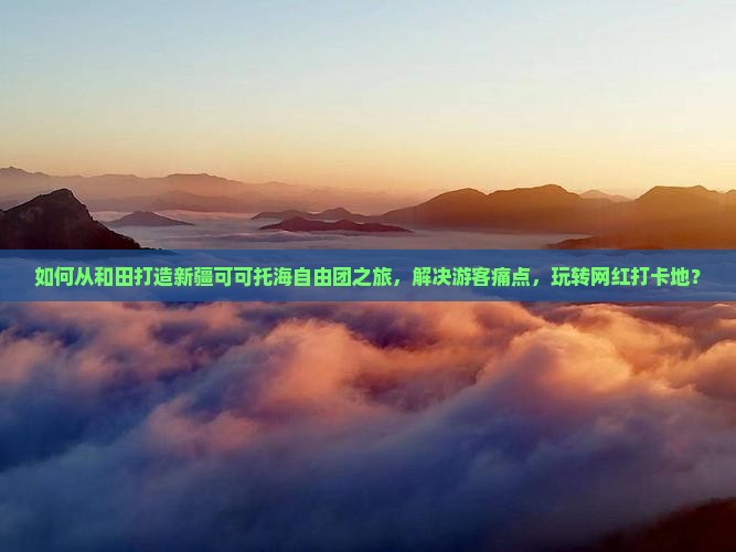 如何从和田打造新疆可可托海自由团之旅，解决游客痛点，玩转网红打卡地？