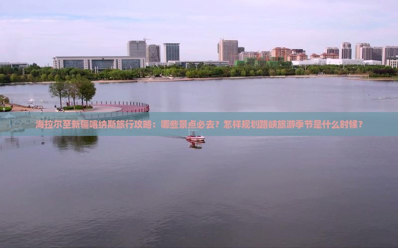 海拉尔至新疆喀纳斯旅行攻略：哪些景点必去？怎样规划路峡旅游季节是什么时候？