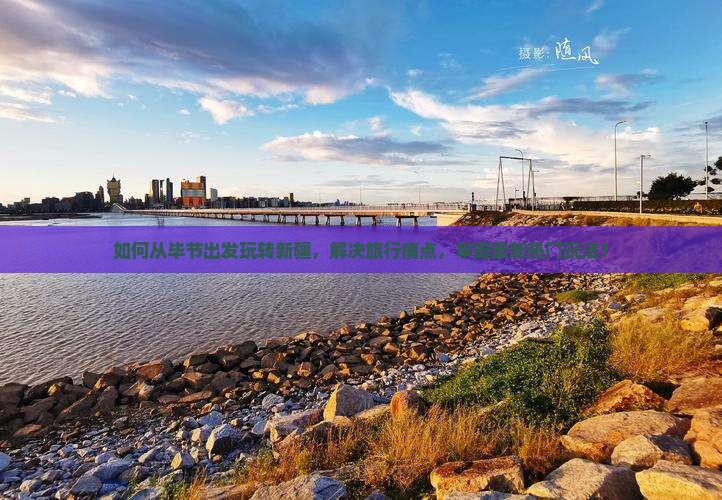 如何从毕节出发玩转新疆，解决旅行痛点，掌握最新热门玩法？