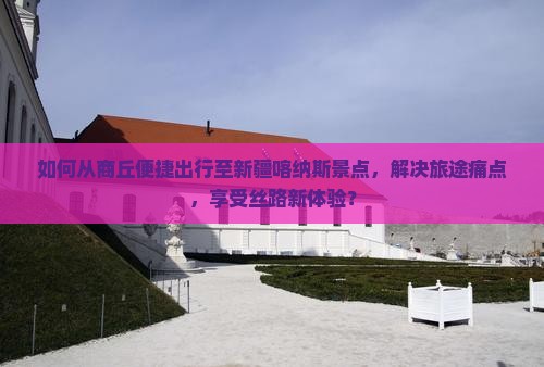 如何从商丘便捷出行至新疆喀纳斯景点，解决旅途痛点，享受丝路新体验？