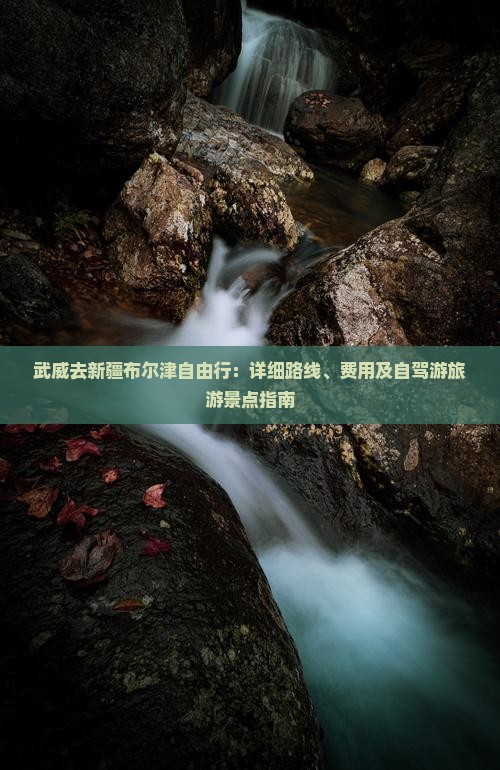 武威去新疆布尔津自由行：详细路线、费用及自驾游旅游景点指南