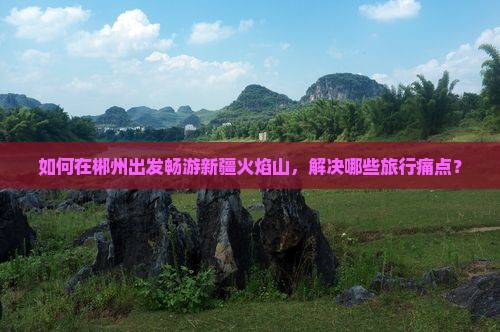 如何在郴州出发畅游新疆火焰山，解决哪些旅行痛点？