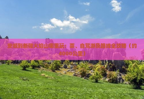 安顺到新疆火焰山哪里玩：票、自驾游及路线全攻略（约4000公里）
