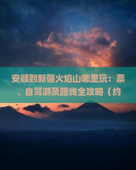 安顺到新疆火焰山哪里玩：票、自驾游及路线全攻略（约4000公里）