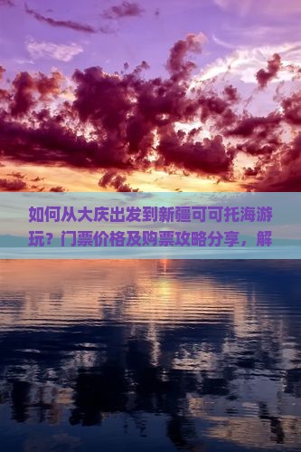如何从大庆出发到新疆可可托海游玩？门票价格及购票攻略分享，解答游客痛点！