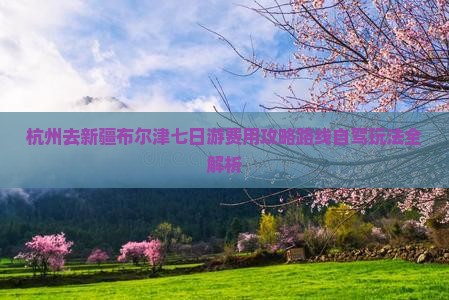 杭州去新疆布尔津七日游费用攻略路线自驾玩法全解析