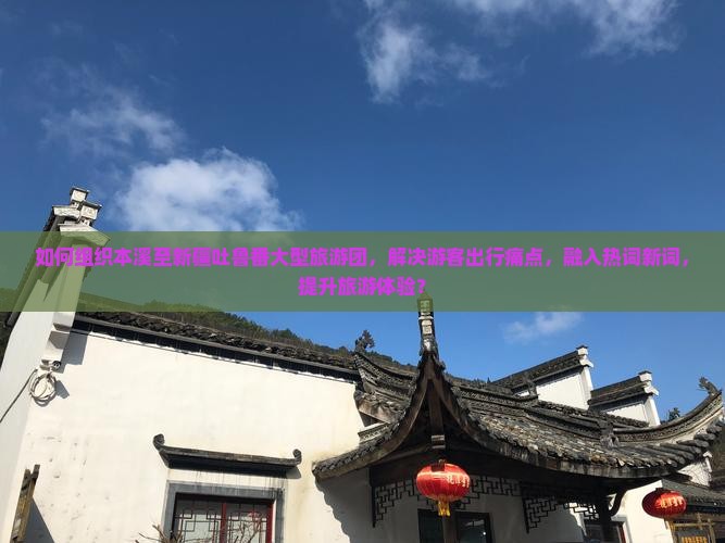 如何组织本溪至新疆吐鲁番大型旅游团，解决游客出行痛点，融入热词新词，提升旅游体验？