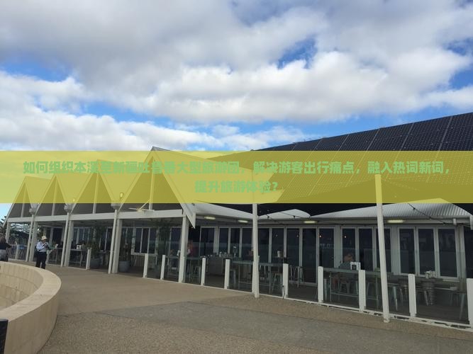 如何组织本溪至新疆吐鲁番大型旅游团，解决游客出行痛点，融入热词新词，提升旅游体验？