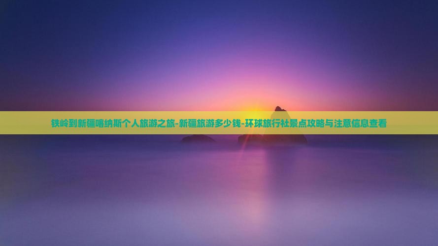 铁岭到新疆喀纳斯个人旅游之旅-新疆旅游多少钱-环球旅行社景点攻略与注意信息查看