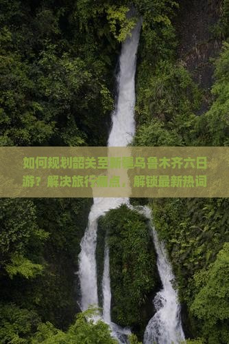 如何规划韶关至新疆乌鲁木齐六日游？解决旅行痛点，解锁最新热词新词攻略！
