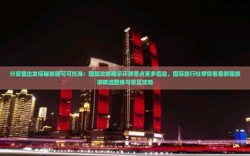 兴安盟出发探秘新疆可可托海：国旅攻略揭示环球景点更多信息，国际旅行社带你看看新疆旅游精选路线与景区攻略