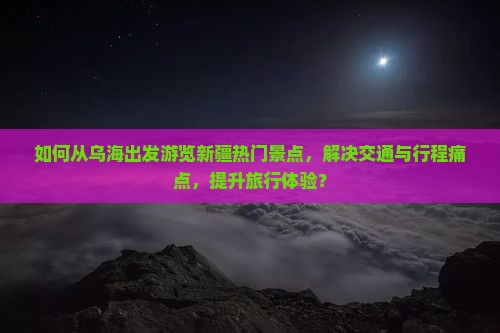 如何从乌海出发游览新疆热门景点，解决交通与行程痛点，提升旅行体验？