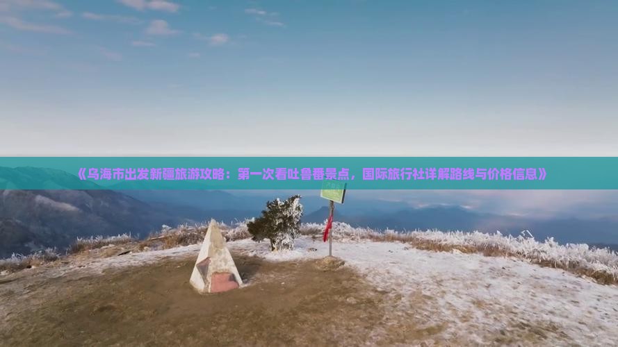 《乌海市出发新疆旅游攻略：第一次看吐鲁番景点，国际旅行社详解路线与价格信息》