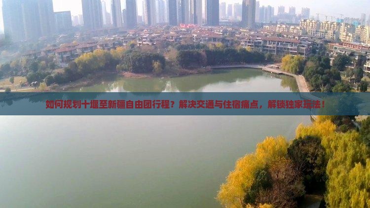如何规划十堰至新疆自由团行程？解决交通与住宿痛点，解锁独家玩法！