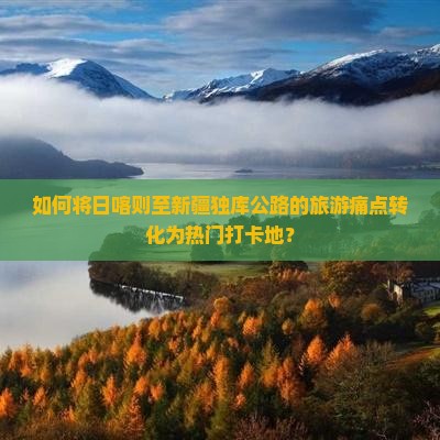 如何将日喀则至新疆独库公路的旅游痛点转化为热门打卡地？